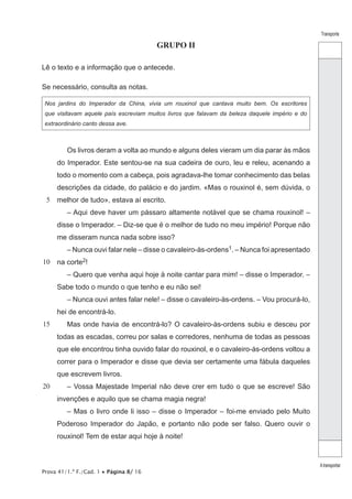 Transporte
Atransportar
Prova 41/1.ª F./Cad. 1 • Página 8/ 16
GRUPO II
Lê o texto e a informação que o antecede.
Se necessário, consulta as notas.
Nos jardins do Imperador da China, vivia um rouxinol que cantava muito bem. Os escritores
que visitavam aquele país escreviam muitos livros que falavam da beleza daquele império e do
extraordinário canto dessa ave.
5
10
15
20
Os livros deram a volta ao mundo e alguns deles vieram um dia parar às mãos
do Imperador. Este sentou-se na sua cadeira de ouro, leu e releu, acenando a
todo o momento com a cabeça, pois agradava-lhe tomar conhecimento das belas
descrições da cidade, do palácio e do jardim. «Mas o rouxinol é, sem dúvida, o
melhor de tudo», estava aí escrito.
– Aqui deve haver um pássaro altamente notável que se chama rouxinol! –
disse o Imperador. – Diz-se que é o melhor de tudo no meu império! Porque não
me disseram nunca nada sobre isso?
– Nunca ouvi falar nele – disse o cavaleiro-às-ordens1. – Nunca foi apresentado
na corte2!
– Quero que venha aqui hoje à noite cantar para mim! – disse o Imperador. –
Sabe todo o mundo o que tenho e eu não sei!
– Nunca ouvi antes falar nele! – disse o cavaleiro-às-ordens. – Vou procurá-lo,
hei de encontrá-lo.
Mas onde havia de encontrá-lo? O cavaleiro-às-ordens subiu e desceu por
todas as escadas, correu por salas e corredores, nenhuma de todas as pessoas
que ele encontrou tinha ouvido falar do rouxinol, e o cavaleiro-às-ordens voltou a
correr para o Imperador e disse que devia ser certamente uma fábula daqueles
que escrevem livros.
– Vossa Majestade Imperial não deve crer em tudo o que se escreve! São
invenções e aquilo que se chama magia negra!
– Mas o livro onde li isso – disse o Imperador – foi-me enviado pelo Muito
Poderoso Imperador do Japão, e portanto não pode ser falso. Quero ouvir o
rouxinol! Tem de estar aqui hoje à noite!
 