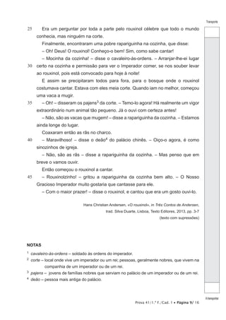 Prova 41/1.ª F./Cad. 1 • Página 9/ 16
Transporte
Atransportar
25
30
35
40
45
Era um perguntar por toda a parte pelo rouxinol célebre que todo o mundo
conhecia, mas ninguém na corte.
Finalmente, encontraram uma pobre rapariguinha na cozinha, que disse:
– Oh! Deus! O rouxinol! Conheço-o bem! Sim, como sabe cantar!
– Mocinha da cozinha! – disse o cavaleiro-às-ordens. – Arranjar-lhe-ei lugar
certo na cozinha e permissão para ver o Imperador comer, se nos souber levar
ao rouxinol, pois está convocado para hoje à noite!
E assim se precipitaram todos para fora, para o bosque onde o rouxinol
costumava cantar. Estava com eles meia corte. Quando iam no melhor, começou
uma vaca a mugir.
– Oh! – disseram os pajens3 da corte. – Temo-lo agora! Há realmente um vigor
extraordinário num animal tão pequeno. Já o ouvi com certeza antes!
– Não, são as vacas que mugem! – disse a rapariguinha da cozinha. – Estamos
ainda longe do lugar.
Coaxaram então as rãs no charco.
– Maravilhoso! – disse o deão4 do palácio chinês. – Oiço-o agora, é como
sinozinhos de igreja.
– Não, são as rãs – disse a rapariguinha da cozinha. – Mas penso que em
breve o vamos ouvir.
Então começou o rouxinol a cantar.
– Rouxinolzinho! – gritou a rapariguinha da cozinha bem alto. – O Nosso
Gracioso Imperador muito gostaria que cantasse para ele.
– Com o maior prazer! – disse o rouxinol, e cantou que era um gosto ouvi-lo.
Hans Christian Andersen, «O rouxinol», in Três Contos de Andersen,
trad. Silva Duarte, Lisboa, Texto Editores, 2013, pp. 3-7
(texto com supressões)
NOTAS
1  cavaleiro-às-ordens – soldado às ordens do imperador.
2  corte – local onde vive um imperador ou um rei; pessoas, geralmente nobres, que vivem na
companhia de um imperador ou de um rei.
3  pajens – jovens de famílias nobres que serviam no palácio de um imperador ou de um rei.
4  deão – pessoa mais antiga do palácio.
 