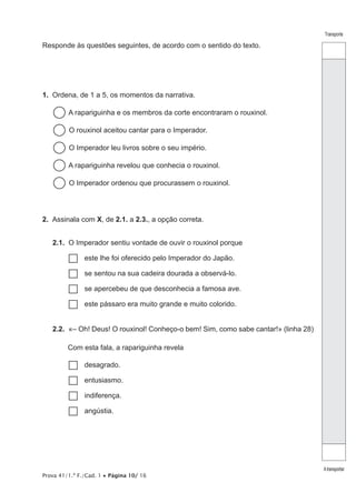 Transporte
Atransportar
Prova 41/1.ª F./Cad. 1 • Página 10/ 16
Responde às questões seguintes, de acordo com o sentido do texto.
1.  Ordena, de 1 a 5, os momentos da narrativa.
  A rapariguinha e os membros da corte encontraram o rouxinol.
  O rouxinol aceitou cantar para o Imperador.
  O Imperador leu livros sobre o seu império.
  A rapariguinha revelou que conhecia o rouxinol.
  O Imperador ordenou que procurassem o rouxinol.
2.  Assinala com X, de 2.1. a 2.3., a opção correta.
2.1.  O Imperador sentiu vontade de ouvir o rouxinol porque
…… este lhe foi oferecido pelo Imperador do Japão.
…… se sentou na sua cadeira dourada a observá-lo.
…… se apercebeu de que desconhecia a famosa ave.
…… este pássaro era muito grande e muito colorido.
2.2.  «– Oh! Deus! O rouxinol! Conheço-o bem! Sim, como sabe cantar!» (linha 28)
Com esta fala, a rapariguinha revela
…… desagrado.
…… entusiasmo.
…… indiferença.
…… angústia.
 
