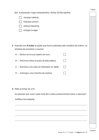 Prova 41/1.ª F./Cad. 1 • Página 11/ 16
Transporte
Atransportar
2.3.  A expressão «vigor extraordinário» (linhas 35-36) significa
…… cansaço habitual.
…… fraqueza comum.
…… esforço frequente.
…… energia invulgar.
3.  Assinala com X todas as ações que foram praticadas pelo cavaleiro-às-ordens, na
tentativa de encontrar o rouxinol.
A  –  Sentou-se na sua cadeira de ouro.
B  –  Percorreu todos os pisos do belo palácio.
C  –  Escreveu uma carta ao Imperador do Japão.
D  –  Interrogou uma mocinha da cozinha.
4.  Relê as linhas 32 a 43.
As pessoas que vivem nesta corte têm muitos conhecimentos sobre a natureza?
Justifica a tua resposta.
________________________________________________________________________________________________________________
________________________________________________________________________________________________________________
________________________________________________________________________________________________________________
________________________________________________________________________________________________________________
 