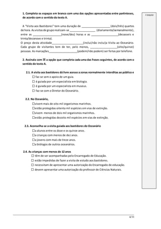 4/11
1. Completa os espaços em branco com uma das opções apresentadas entre parênteses,
de acordo com o sentido do texto A.
A “Visita aos Bastidores” tem uma duração de ____________________ (dois/três) quartos
de hora. Asvisitasde gruporealizam-se __________________ (diariamente/semanalmente),
entre as ____________________(nove/dez) horas e as ___________________(dezasseis e
trinta/dezanove e trinta).
O preço desta atividade______________________(inclui/não inclui)a Visita ao Oceanário.
Cada grupo de visitantes tem de ter, pelo menos, ___________________(oito/quinze)
pessoas. As marcações____________________(podem/não podem) ser feitas por telefone.
2. Assinala com  a opção que completa cada uma das frases seguintes, de acordo com o
sentido do texto A.
2.1. A visita aos bastidores dá livre acesso a zonas normalmente interditas ao público e
 faz-se sem o apoio de um guia.
 é guiada por um especialista em biologia.
 é guiada por um especialista em museus.
 faz-se com o Diretor do Oceanário.
2.2. No Oceanário,
vivem mais de oito mil organismos marinhos.
estão protegidas oitenta mil espécies em vias de extinção.
vivem menos de dois mil organismos marinhos.
estão protegidas dezoito mil espécies em vias de extinção.
2.3. Aconselha-se a visita guiada aos bastidores do Oceanário
a alunos entre os doze e os quinze anos.
a crianças com menos de dez anos.
a jovens com mais de treze anos.
a biólogos de outros oceanários.
2.4. As crianças com menos de 12 anos
 têm de ser acompanhadas pelo Encarregado de Educação.
 estão impedidas de fazer a visita de estudo aos bastidores.
 necessitam de apresentar uma autorização do Encarregado de educação.
 devem apresentar uma autorização do professor de Ciências Naturais.
A transportar
 