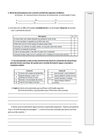 6/11
1. Retira do texto palavras com o mesmo sentido dos seguintes vocábulos:
a) Colocou b) acontecimento c)monarca d) vestimentas e) autorização f) valor
a. ____________________/b.____________________/c.__________________
d.___________________/e._____________________/f. __________________
2. Assinala com um  as afirmações verdadeiras (V) e as afirmações falsas (F), de acordo
com o sentido do texto B.
3. Faz corresponder a cada um dos elementos da coluna A o elemento da coluna B que
permite formar uma frase, de acordo com o sentido do texto B. Segue o exemplo e
completa a tabela.
4. Copia do texto uma expressão que justifique a afirmação seguinte:
No final da história, o pai percebeu que a filha mais nova o amava.
_______________________________________________________________________
_______________________________________________________________________
_______________________________________________________________________
___________________________________________________________________
5. Neste conto encontramos alguns termos e expressões populares . Explica, por palavras
tuas, o sentido da seguinte passagem: “...a menina tirou por condição que queria cozinhar
pela sua mão o jantar...”
_______________________________________________________________________
_______________________________________________________________________
_______________________________________________________________________
_______________________________________________________________________
A transportar
 