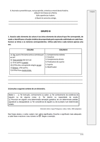 7/11
6. Assinala o provérbio que, na tua opinião, sintetiza a moral desta história.
a)Quem tem boca vai a Roma.
b)As aparências iludem.
c) Quem te avisa teu amigo.
__________________________________________________________________
__________________________________________________________________
GRUPO III
1. Associa cada elemento da coluna A ao único elemento da coluna B que lhe corresponde, de
modo a identificares a função sintática desempenhada pela expressão sublinhada em cada frase.
Escreve as letras e os números correspondentes. Utiliza cada letra e cada número apenas uma
vez.
COLUNA COLUNA B
a) Pai,quero-lhe tantocomoa comidaquer
ao sal!
b) Esta comidanão temsal.
c) O rei partiu o pastel.
d) A filha deu uma grande alegria ao pai.
e) Ontem, o Rei partiu.
f) A filha ficou muito triste.
1. Complementoindireto
2. Vocativo
3. Complemento direto
4. Predicativo do sujeito
5. Sujeito
6. Modificador
_______________________________________________________________________
_______________________________________________________________________
_______________________________________________________________________
2.Consulta o seguinte verbete de um dicionário.
A transportar
 