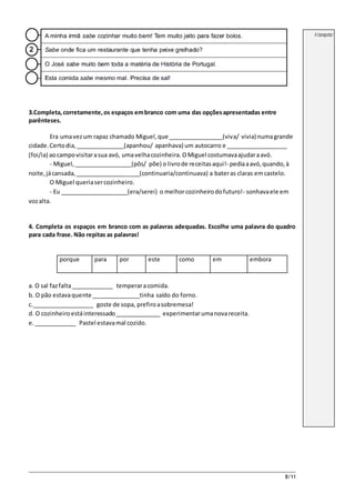 8/11
3.Completa,corretamente,os espaços embranco com uma das opçõesapresentadas entre
parênteses.
Era umavezum rapaz chamado Miguel,que _________________(viva/ vivia) numagrande
cidade.Certodia,_______________(apanhou/ apanhava) um autocarro e ___________________
(foi/ia) aocampovisitarasua avó, umavelhacozinheira. OMiguel costumavaajudaraavó.
- Miguel,__________________(pôs/ põe) o livrode receitasaqui!- pediaaavó,quando,à
noite,jácansada,____________________(continuaria/continuava) a bateras claras emcastelo.
O Miguel queriasercozinheiro.
- Eu _____________________(era/serei) o melhorcozinheirodofuturo!- sonhavaele em
vozalta.
4. Completa os espaços em branco com as palavras adequadas. Escolhe uma palavra do quadro
para cada frase. Não repitas as palavras!
porque para por este como em embora
a. O sal fazfalta_____________ temperaracomida.
b. O pão estavaquente _______________tinha saído do forno.
c.___________________ goste de sopa, prefiroasobremesa!
d. O cozinheiroestáinteressado______________ experimentarumanovareceita.
e._____________ Pastel estavamal cozido.
A transportar
 