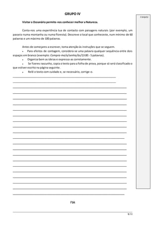 9/11
GRUPO IV
Visitar o Oceanário permite-nos conhecer melhor a Natureza.
Conta-nos uma experiência tua de contacto com paisagens naturais (por exemplo, um
passeio numa montanha ou numa floresta). Descreve o local que conheceste, num mínimo de 60
palavras e um máximo de 100 palavras.
Antes de começares a escrever, toma atenção às instruções que se seguem.
● Para efeitos de contagem, considera-se uma palavra qualquer sequência entre dois
espaços em branco (exemplo: Compra-me/a/senha/às/13:00.- 5 palavras).
● Organiza bem as ideias e expressa-as corretamente.
● Se fizeres rascunho, copia o texto para a folha de prova, porque só será classificado o
que estiver escrito na página seguinte.
● Relê o texto com cuidado e, se necessário, corrige-o.
_______________________________________________________________________
_______________________________________________________________________
_______________________________________________________________________
_______________________________________________________________________
_______________________________________________________________________
_______________________________________________________________________
_______________________________________________________________________
_______________________________________________________________________
_______________________________________________________________________
_______________________________________________________________________
_______________________________________________________________________
___________________________________________________________________
_______________________________________________________________________
_______________________________________________________________________
_______________________________________________________________________
_______________________________________________________________________
_______________________________________________________________________
_______________________________________________________________________
_______________________________________________________________________
_______________________________________________________________________
_______________________________________________________________________
___________________________________________________________________
FIM
A transportar
 