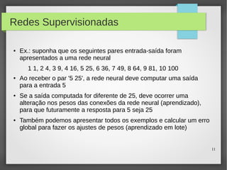 11
Redes Supervisionadas
● Ex.: suponha que os seguintes pares entrada-saída foram
apresentados a uma rede neural
1 1, 2 4, 3 9, 4 16, 5 25, 6 36, 7 49, 8 64, 9 81, 10 100
● Ao receber o par '5 25', a rede neural deve computar uma saída
para a entrada 5
● Se a saída computada for diferente de 25, deve ocorrer uma
alteração nos pesos das conexões da rede neural (aprendizado),
para que futuramente a resposta para 5 seja 25
● Também podemos apresentar todos os exemplos e calcular um erro
global para fazer os ajustes de pesos (aprendizado em lote)
 