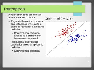 13
Perceptron
● O Perceptron pode ser treinado
basicamente de 2 formas:
– Regra do Perceptron: os erros
são calculados em relação à
saída da rede após a aplicação
do limiar
● Convergência garantida
apenas se o problema for
linearmente separável
– Regra Delta: os erros são
calculados antes da aplicação
do limiar
● Convergência garantida
 
