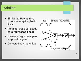 14
Adaline
● Similar ao Perceptron,
porém sem aplicação do
limiar
● Portanto, pode ser usada
para regressão linear
● Usa-se a regra delta para
a aprendizagem
● Convergência garantida
 