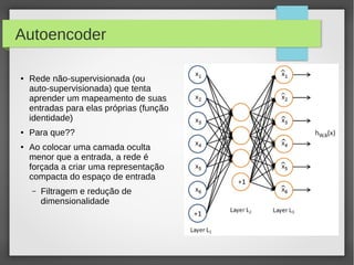 19
Autoencoder
● Rede não-supervisionada (ou
auto-supervisionada) que tenta
aprender um mapeamento de suas
entradas para elas próprias (função
identidade)
● Para que??
● Ao colocar uma camada oculta
menor que a entrada, a rede é
forçada a criar uma representação
compacta do espaço de entrada
– Filtragem e redução de
dimensionalidade
 