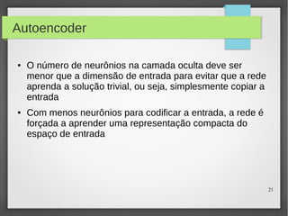 21
Autoencoder
● O número de neurônios na camada oculta deve ser
menor que a dimensão de entrada para evitar que a rede
aprenda a solução trivial, ou seja, simplesmente copiar a
entrada
● Com menos neurônios para codificar a entrada, a rede é
forçada a aprender uma representação compacta do
espaço de entrada
 