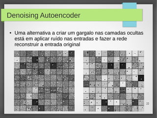22
Denoising Autoencoder
● Uma alternativa a criar um gargalo nas camadas ocultas
está em aplicar ruído nas entradas e fazer a rede
reconstruir a entrada original
 