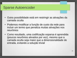 23
Sparse Autoencoder
● Outra possibilidade está em restringir as ativações da
camada oculta
● Podemos modificar a função de custo da rede para
incluir um termo que penaliza muitas ativações nos
neurônios
● Como resultado, uma codificação esparsa é aprendida
(poucos neurônios ativados por vez), mesmo que a
camada oculta seja maior que a dimensionalidade de
entrada, evitando a solução trivial
 
