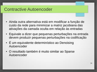 24
Contractive Autoencoder
● Ainda outra alternativa está em modificar a função de
custo da rede para minimizar a matriz jacobiana das
ativações da camada oculta em relação às entradas
● Equivale a dizer que pequenas perturbações na entrada
devem produzir pequenas perturbações na codificação
● É um equivalente determinístico ao Denoising
Autoencoder
● O resultado também é muito similar ao Sparse
Autoencoder
 