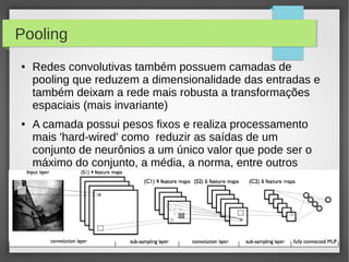 27
Pooling
● Redes convolutivas também possuem camadas de
pooling que reduzem a dimensionalidade das entradas e
também deixam a rede mais robusta a transformações
espaciais (mais invariante)
● A camada possui pesos fixos e realiza processamento
mais 'hard-wired' como reduzir as saídas de um
conjunto de neurônios a um único valor que pode ser o
máximo do conjunto, a média, a norma, entre outros
 
