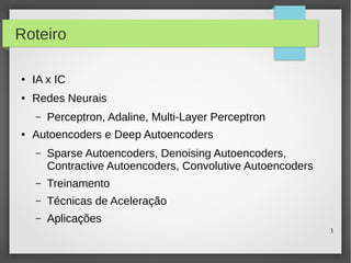 3
Roteiro
● IA x IC
● Redes Neurais
– Perceptron, Adaline, Multi-Layer Perceptron
● Autoencoders e Deep Autoencoders
– Sparse Autoencoders, Denoising Autoencoders,
Contractive Autoencoders, Convolutive Autoencoders
– Treinamento
– Técnicas de Aceleração
– Aplicações
 
