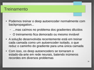 30
Treinamento
● Podemos treinar o deep autoencoder normalmente com
backpropagation...
– ...mas caímos no problema dos gradientes diluídos
– O treinamento fica demorado ou mesmo inviável
● A solução desenvolvida recentemente está em treinar
cada camada como um autoencoder isolado, o que
reduz o caminho do gradiente para uma única camada
● Com isso, os deep autoencoders se tornaram o
estado-da-arte em rede neurais, batendo inúmeros
recordes em diversos problemas
 