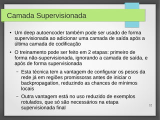 32
Camada Supervisionada
● Um deep autoencoder também pode ser usado de forma
supervisionada ao adicionar uma camada de saída após a
última camada de codificação
● O treinamento pode ser feito em 2 etapas: primeiro de
forma não-supervisionada, ignorando a camada de saída, e
após de forma supervisionada
– Esta técnica tem a vantagem de configurar os pesos da
rede já em regiões promissoras antes de iniciar o
backpropagation, reduzindo as chances de mínimos
locais
– Outra vantagem está no uso reduzido de exemplos
rotulados, que só são necessários na etapa
supervisionada final
 
