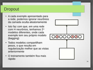 34
Dropout
● A cada exemplo apresentado para
a rede, podemos ignorar neurônios
da camada oculta aleatoriamente
● Isto faz com que, em uma rede
com H neurônios, tenhamos 2H
modelos diferentes, onde cada
exemplo tem seu próprio modelo
(bagging)
● Todos modelos compartilham
pesos, o que resulta em
regularização melhor que as vistas
anteriormente
● O treinamento também fica mais
rápido
 