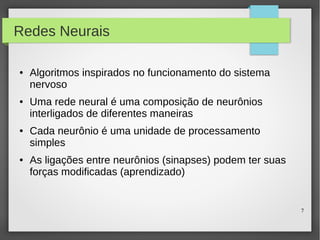 7
Redes Neurais
● Algoritmos inspirados no funcionamento do sistema
nervoso
● Uma rede neural é uma composição de neurônios
interligados de diferentes maneiras
● Cada neurônio é uma unidade de processamento
simples
● As ligações entre neurônios (sinapses) podem ter suas
forças modificadas (aprendizado)
 