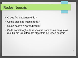 8
Redes Neurais
● O que faz cada neurônio?
● Como eles são interligados?
● Como ocorre o aprendizado?
● Cada combinação de respostas para estas perguntas
resulta em um diferente algoritmo de redes neurais
 