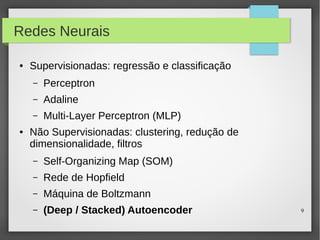 9
Redes Neurais
● Supervisionadas: regressão e classificação
– Perceptron
– Adaline
– Multi-Layer Perceptron (MLP)
● Não Supervisionadas: clustering, redução de
dimensionalidade, filtros
– Self-Organizing Map (SOM)
– Rede de Hopfield
– Máquina de Boltzmann
– (Deep / Stacked) Autoencoder
 