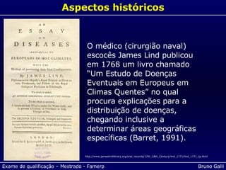 O médico (cirurgião naval) escocês James Lind publicou em 1768 um livro chamado “Um Estudo de Doenças Eventuais em Europeus em Climas Quentes” no qual procura explicações para a distribuição de doenças, chegando inclusive a determinar áreas geográficas específicas (Barret, 1991). Aspectos históricos http://www.jameslindlibrary.org/trial_records/17th_18th_Century/lind_1771/lind_1771_tp.html 