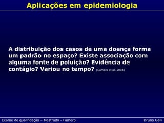 Aplicações em epidemiologia A distribuição dos casos de uma doença forma um padrão no espaço? Existe associação com alguma fonte de poluição? Evidência de contágio? Variou no tempo?  (Câmara et al, 2004) 