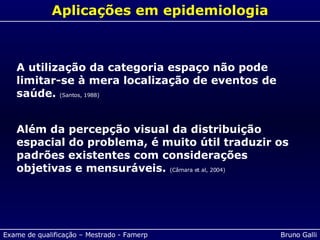 Aplicações em epidemiologia A utilização da categoria espaço não pode   limitar-se à mera localização de eventos   de saúde.  (Santos, 1988) Além da percepção visual da distribuição espacial do problema, é muito útil traduzir os padrões existentes com considerações objetivas e mensuráveis.  (Câmara et al, 2004) 