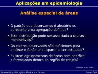 Aplicações em epidemiologia O padrão que observamos é aleatório ou apresenta uma agregação definida? Esta distribuição pode ser associada a causas mensuráveis? Os valores observados são suficientes para analisar o fenômeno espacial a ser estudado? Existem agrupamentos de áreas com padrões diferenciados dentro da região de estudo? (Câmara et al, 2004) Análise espacial de áreas 