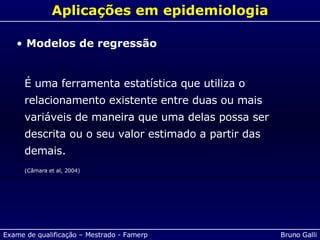 Aplicações em epidemiologia Modelos de regressão É uma ferramenta estatística que utiliza o relacionamento existente entre duas ou mais variáveis de maneira que uma delas possa ser descrita ou o seu valor estimado a partir das demais. (Câmara et al, 2004) 