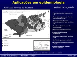 Aplicações em epidemiologia Modelos de regressão Proporção de mães adolescentes (1) Proporção de pessoas residentes em favelas, 1996 (2) Proporção de chefes com rendimento até um salário mínimo (3) Taxa de mortalidade nos três primeiros dias Proporção de partos cesáreos Proporção de mulheres analfabetas Densidade de população favelada, 1996 Coeficiente geral de natalidade Nascimentos em estabelecimentos privados Proporção de mães que não fizeram pré-natal Análise espacial da mortalidade neonatal precoce no Município do Rio de Janeiro, 1995-1996. (Andrade e Szwarcwald, 2001) Mortalidade neonatal, Rio de Janeiro Taxa de mortalidade nos três primeiros dias de vida (/1.000 NV). Bairros do Município do Rio de Janeiro, 1995-1996 Distribuição geográfica da proporção de mães adolescentes de 10 a 19 anos. Bairros do Município do Rio de Janeiro, 1995-1996. Proporção de chefes com rendimento até um salário mínimo. Bairros do Município do Rio de Janeiro, 1991. 
