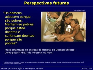 Perspectivas futuras "Os homens adoecem porque são pobres. Mantêm-se pobres porque estão doentes e continuam doentes porque são pobres". Frase estampada na entrada do Hospital de Doenças Infecto-Contagiosas (HDIC) de Teresina, no Piauí. Miséria tropical: meningite e cólera no Nordeste mostram que o Brasil ainda não consegue eliminar males típicos do Terceiro Mundo. IstoÉ Online nº 1584 – 09/02/2000 Foto: André Dusek 