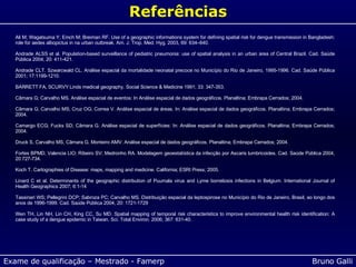 Ali M; Wagatsuma Y; Emch M; Breiman RF. Use of a geographic informations system for defining spatial risk for dengue transmission in Bangladesh: role for aedes albopictus in na urban outbreak. Am. J. Trop. Med. Hyg. 2003, 69: 634 – 640.   Andrade ALSS et al. Population-based surveillance of pediatric pneumonia: use of spatial analysis in an urban area of Central Brazil.  Cad. Sa ú de P ú blica 2004; 20: 411-421.   Andrade CLT. Szwarcwald CL.  An á lise espacial da mortalidade neonatal precoce no Munic í pio do Rio de Janeiro, 1995-1996. Cad. Sa ú de P ú blica 2001; 17:1199-1210.   BARRETT FA, SCURVY Linds medical geography. Social Science & Medicine 1991; 33: 347-353.   C â mara G; Carvalho MS. An á lise espacial de eventos: In An á lise espacial de dados geogr á ficos. Planaltina; Embrapa Cerrados; 2004.   C â mara G; Carvalho MS; Cruz OG; Correa V. An á lise espacial de  á reas. In: An á lise espacial de dados geogr á ficos. Planaltina; Embrapa Cerrados; 2004.   Camargo ECG; Fucks SD; C â mara G. An á lise espacial de superf í cies: In: An á lise espacial de dados geogr á ficos. Planaltina; Embrapa Cerrados; 2004.   Druck S, Carvalho MS, Câmara G, Monteiro AMV. Análise espacial de dados geográficos. Planaltina; Embrapa Cerrados; 2004.   Fortes BPMD; Valencia LIO; Ribeiro SV; Medronho RA. Modelagem geoestat í stica da infec çã o por Ascaris lumbricoides. Cad. Sa ú de P ú blica 2004, 20:727-734.   Koch T. Cartographies of Disease: maps, mapping and medicine. California; ESRI Press; 2005.   Linard C et al.  Determinants of the geographic distribution of Puumala virus and Lyme borreliosis infections in Belgium. International Journal of Health Geographics 2007; 6:1-14   Tassinari WS; Pellegrini DCP; Sabroza PC; Carvalho MS. Distribui çã o espacial da leptospirose no Munic í pio do Rio de Janeiro, Brasil, ao longo dos anos de 1996-1999. Cad. Sa ú de P ú blica 2004, 20: 1721-1729   Wen TH, Lin NH, Lin CH, King CC, Su MD. Spatial mapping of temporal risk characteristics to improve environmental health risk identification: A case study of a dengue epidemic in Taiwan.  Sci. Total Environ.  2006; 367: 631-40.   Referências 