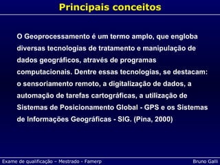 Principais conceitos O Geoprocessamento é um termo amplo, que engloba diversas tecnologias de tratamento e manipulação de dados geográficos, através de programas computacionais. Dentre essas tecnologias, se destacam: o sensoriamento remoto, a digitalização de dados, a automação de tarefas cartográficas, a utilização de Sistemas de Posicionamento Global - GPS e os Sistemas de Informações Geográficas - SIG. (Pina, 2000) 