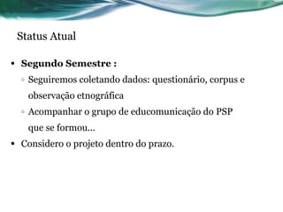 Status Atual Segundo Semestre : Seguiremos coletando dados: questionário, corpus e observação etnográfica Acompanhar o grupo de educomunicação do PSP que se formou... Considero o projeto dentro do prazo. 