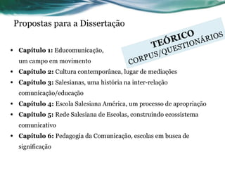 Propostas para a Dissertação Capítulo 1:  Educomunicação,  um campo em movimento Capítulo 2:  Cultura contemporânea, lugar de mediações Capítulo 3:  Salesianas, uma história na inter-relação comunicação/educação Capítulo 4:  Escola Salesiana América, um processo de apropriação Capítulo 5:  Rede Salesiana de Escolas, construindo ecossistema comunicativo Capítulo 6:  Pedagogia da Comunicação, escolas em busca de significação 