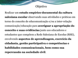 Objetivo Realizar um  estudo empírico-documental da cultura salesiana escolar  observando suas atividades e práticas em torno do conceito de educomunicação e/ou a inter-relação comunicação/educação para  averiguar a apropriação do conceito e suas evidências  junto aos educadores e estudantes que compõem a Rede Salesiana de Escolas (RSE), envolvendo  aspectos de aprendizagem, exercício da cidadania, gestão participativa e competências e habilidades comunicacionais, bem como sua repercussão na sociedade civil . 