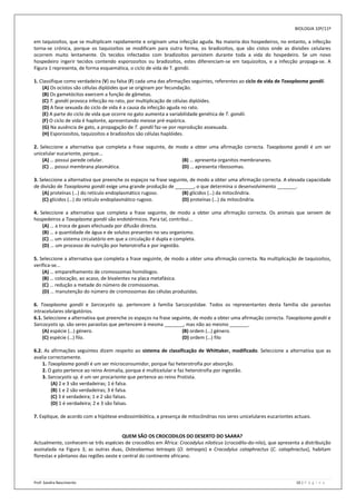 BIOLOGIA 10º/11º

em taquizoítos, que se multiplicam rapidamente e originam uma infecção aguda. Na maioria dos hospedeiros, no entanto, a infecção
torna-se crónica, porque os taquizoítos se modificam para outra forma, os bradizoítos, que são cistos onde as divisões celulares
ocorrem muito lentamente. Os tecidos infectados com bradizoítos persistem durante toda a vida do hospedeiro. Se um novo
hospedeiro ingerir tecidos contendo esporozoítos ou bradizoítos, estes diferenciam-se em taquizoítos, e a infecção propaga-se. A
Figura 1 representa, de forma esquemática, o ciclo de vida de T. gondii.

1. Classifique como verdadeira (V) ou falsa (F) cada uma das afirmações seguintes, referentes ao ciclo de vida de Toxoplasma gondii.
    (A) Os ocistos são células diplóides que se originam por fecundação.
    (B) Os gametócitos exercem a função de gâmetas.
    (C) T. gondii provoca infecção no rato, por multiplicação de células diplóides.
    (D) A fase sexuada do ciclo de vida é a causa da infecção aguda no rato.
    (E) A parte do ciclo de vida que ocorre no gato aumenta a variabilidade genética de T. gondii.
    (F) O ciclo de vida é haplonte, apresentando meiose pré-espórica.
    (G) Na ausência de gato, a propagação de T. gondii faz-se por reprodução assexuada.
    (H) Esporozoítos, taquizoítos e bradizoítos são células haplóides.

2. Seleccione a alternativa que completa a frase seguinte, de modo a obter uma afirmação correcta. Toxoplasma gondii é um ser
unicelular eucarionte, porque...
    (A) … possui parede celular.                                (B) … apresenta organitos membranares.
    (C) … possui membrana plasmática.                           (D) … apresenta ribossomas.

3. Seleccione a alternativa que preenche os espaços na frase seguinte, de modo a obter uma afirmação correcta. A elevada capacidade
de divisão de Toxoplasma gondii exige uma grande produção de _______, o que determina o desenvolvimento _______.
    (A) proteínas (…) do retículo endoplasmático rugoso.           (B) glícidos (…) da mitocôndria.
    (C) glícidos (…) do retículo endoplasmático rugoso.            (D) proteínas (…) da mitocôndria.

4. Seleccione a alternativa que completa a frase seguinte, de modo a obter uma afirmação correcta. Os animais que servem de
hospedeiros a Toxoplasma gondii são endotérmicos. Para tal, contribui...
    (A) … a troca de gases efectuada por difusão directa.
    (B) … a quantidade de água e de solutos presentes no seu organismo.
    (C) … um sistema circulatório em que a circulação é dupla e completa.
    (D) … um processo de nutrição por heterotrofia e por ingestão.

5. Seleccione a alternativa que completa a frase seguinte, de modo a obter uma afirmação correcta. Na multiplicação de taquizoítos,
verifica-se...
    (A) … emparelhamento de cromossomas homólogos.
    (B) … colocação, ao acaso, de bivalentes na placa metafásica.
    (C) … redução a metade do número de cromossomas.
    (D) … manutenção do número de cromossomas das células produzidas.

6. Toxoplasma gondii e Sarcocystis sp. pertencem à família Sarcocystidae. Todos os representantes desta família são parasitas
intracelulares obrigatórios.
6.1. Seleccione a alternativa que preenche os espaços na frase seguinte, de modo a obter uma afirmação correcta. Toxoplasma gondii e
Sarcocystis sp. são seres parasitas que pertencem à mesma _______, mas não ao mesmo _______.
    (A) espécie (…) género.                                        (B) ordem (…) género.
    (C) espécie (…) filo.                                          (D) ordem (…) filo

6.2. As afirmações seguintes dizem respeito ao sistema de classificação de Whittaker, modificado. Seleccione a alternativa que as
avalia correctamente.
    1. Toxoplasma gondii é um ser microconsumidor, porque faz heterotrofia por absorção.
    2. O gato pertence ao reino Animalia, porque é multicelular e faz heterotrofia por ingestão.
    3. Sarcocystis sp. é um ser procarionte que pertence ao reino Protista.
        (A) 2 e 3 são verdadeiras; 1 é falsa.
        (B) 1 e 2 são verdadeiras; 3 é falsa.
        (C) 3 é verdadeira; 1 e 2 são falsas.
        (D) 1 é verdadeira; 2 e 3 são falsas.

7. Explique, de acordo com a hipótese endossimbiótica, a presença de mitocôndrias nos seres unicelulares eucariontes actuais.


                                         QUEM SÃO OS CROCODILOS DO DESERTO DO SAARA?
Actualmente, conhecem-se três espécies de crocodilos em África: Crocodylus niloticus (crocodilo-do-nilo), que apresenta a distribuição
assinalada na Figura 3; as outras duas, Osteolaemus tetraspis (O. tetraspis) e Crocodylus cataphractus (C. cataphractus), habitam
florestas e pântanos das regiões oeste e central do continente africano.



Prof: Sandra Nascimento                                                                                                10 | P á g i n a
 
