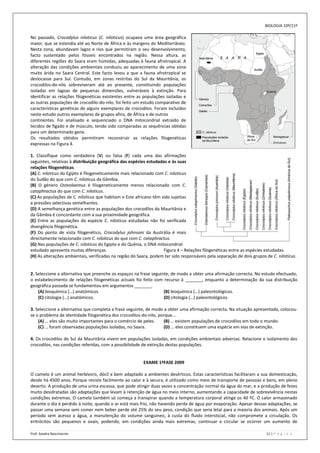 BIOLOGIA 10º/11º

No passado, Crocodylus niloticus (C. niloticus) ocupava uma área geográfica
maior, que se estendia até ao Norte de África e às margens do Mediterrâneo.
Nesta zona, abundavam lagos e rios que permitiram o seu desenvolvimento,
facto sustentado pelos fósseis encontrados na região. Nessa altura, as
diferentes regiões do Saara eram húmidas, adequadas à fauna afrotropical. A
alteração das condições ambientais conduziu ao aparecimento de uma zona
muito árida no Saara Central. Este facto levou a que a fauna afrotropical se
deslocasse para Sul. Contudo, em zonas restritas do Sul da Mauritânia, os
crocodilos-do-nilo sobreviveram até ao presente, constituindo populações
isoladas em lagoas de pequenas dimensões, vulneráveis à extinção. Para
identificar as relações filogenéticas existentes entre as populações isoladas e
as outras populações de crocodilo-do-nilo, foi feito um estudo comparativo de
características genéticas de alguns exemplares de crocodilos. Foram incluídos
neste estudo outros exemplares de grupos afins, de África e de outros
continentes. Foi analisado e sequenciado o DNA mitocondrial extraído de
tecidos de fígado e de músculo, tendo sido comparadas as sequências obtidas
para um determinado gene.
Os resultados obtidos permitiram reconstruir as relações filogenéticas
expressas na Figura 4.

1. Classifique como verdadeira (V) ou falsa (F) cada uma das afirmações
seguintes, relativas à distribuição geográfica das espécies estudadas e às suas
relações filogenéticas.
(A) C. niloticus do Egipto é filogeneticamente mais relacionado com C. niloticus
do Sudão do que com C. niloticus da Gâmbia.
(B) O género Osteolaemus é filogeneticamente menos relacionado com C.
cataphractus do que com C. niloticus.
(C) As populações de C. niloticus que habitam o Este africano têm sido sujeitas
a pressões selectivas semelhantes.
(D) A semelhança genética entre as populações dos crocodilos da Mauritânia e
da Gâmbia é concordante com a sua proximidade geográfica.
(E) Entre as populações da espécie C. niloticus estudadas não foi verificada
divergência filogenética.
(F) Do ponto de vista filogenético, Crocodylus johnsoni da Austrália é mais
directamente relacionado com C. niloticus do que com C. cataphractus.
(G) Nas populações de C. niloticus do Egipto e do Quénia, o DNA mitocondrial
estudado apresenta muitas diferenças.                              Figura 4 – Relações filogenéticas entre as espécies estudadas.
(H) As alterações ambientais, verificadas na região do Saara, podem ter sido responsáveis pela separação de dois grupos de C. niloticus.


2. Seleccione a alternativa que preenche os espaços na frase seguinte, de modo a obter uma afirmação correcta. No estudo efectuado,
o estabelecimento de relações filogenéticas actuais foi feito com recurso à _______, enquanto a determinação da sua distribuição
geográfica passada se fundamentou em argumentos _______.
    (A) bioquímica (…) anatómicos.                                 (B) bioquímica (…) paleontológicos.
    (C) citologia (…) anatómicos.                                  (D) citologia (…) paleontológicos.

3. Seleccione a alternativa que completa a frase seguinte, de modo a obter uma afirmação correcta. Na situação apresentada, colocou-
se o problema de identidade filogenética dos crocodilos-do-nilo, porque...
    (A) … eles são muito importantes para o comércio de peles.     (B) … existem populações de crocodilos em todo o mundo.
    (C) … foram observadas populações isoladas, no Saara.          (D) … eles constituem uma espécie em vias de extinção.

4. Os crocodilos do Sul da Mauritânia vivem em populações isoladas, em condições ambientais adversas. Relacione o isolamento dos
crocodilos, nas condições referidas, com a possibilidade de extinção destas populações.


                                                         EXAME 1ªFASE 2009

O camelo é um animal herbívoro, dócil e bem adaptado a ambientes desérticos. Estas características facilitaram a sua domesticação,
desde há 4500 anos. Porque resiste facilmente ao calor e à secura, é utilizado como meio de transporte de pessoas e bens, em pleno
deserto. A produção de uma urina escassa, que pode atingir duas vezes a concentração normal da água do mar, e a produção de fezes
muito desidratadas são adaptações que levam à retenção de água no meio interno, aumentando a capacidade de sobrevivência nestas
condições extremas. O camelo também só começa a transpirar quando a temperatura corporal atinge os 40 ºC. O calor armazenado
durante o dia é perdido à noite, quando o ar está mais frio, não havendo perda de água por evaporação. Apesar dessas adaptações, se
passar uma semana sem comer nem beber perde até 25% do seu peso, condição que seria letal para a maioria dos animais. Após um
período sem acesso a água, a manutenção do volume sanguíneo, à custa do fluido intersticial, não compromete a circulação. Os
eritrócitos são pequenos e ovais, podendo, em condições ainda mais extremas, continuar a circular se ocorrer um aumento de

Prof: Sandra Nascimento                                                                                                 11 | P á g i n a
 