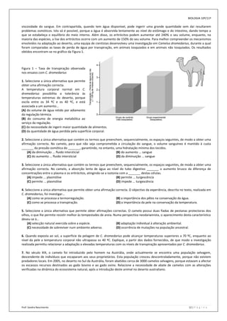BIOLOGIA 10º/11º

viscosidade do sangue. Em contrapartida, quando tem água disponível, pode ingerir uma grande quantidade sem daí resultarem
problemas osmóticos. Isto só é possível, porque a água é absorvida lentamente ao nível do estômago e do intestino, dando tempo a
que se estabeleça o equilíbrio do meio interno. Além disso, os eritrócitos podem aumentar até 240% o seu volume, enquanto, na
maioria das espécies, a lise dos eritrócitos ocorre com um aumento de 150% do seu volume. Para melhor compreender os mecanismos
envolvidos na adaptação ao deserto, uma equipa de cientistas desenvolveu uma investigação em Camelus dromedarius, durante a qual
foram comparadas as taxas de perda de água por transpiração, em animais tosquiados e em animais não tosquiados. Os resultados
obtidos encontram-se no gráfico da Figura 1.



Figura 1 – Taxa de transpiração observada
nos ensaios com C. dromedarius

1. Seleccione a única alternativa que permite
obter uma afirmação correcta.
A temperatura corporal normal em C.
dromedarius possibilita a tolerância às
temperaturas extremas do deserto, porque
oscila entre os 34 ºC e os 40 ºC, e está
associada a um aumento…
(A) do volume de água retido por adiamento
da regulação térmica.
(B) do consumo de energia metabólica ao
serviço da regulação.
(C) da necessidade de ingerir maior quantidade de alimentos.
(D) da quantidade de água perdida pela superfície corporal.

2. Seleccione a única alternativa que contém os termos que preenchem, sequencialmente, os espaços seguintes, de modo a obter uma
afirmação correcta. No camelo, para que não seja comprometida a circulação do sangue, o volume sanguíneo é mantido à custa
_______ da pressão osmótica do _______, garantindo, no entanto, uma hidratação mínima dos tecidos.
    (A) da diminuição ... fluido intersticial                    (B) do aumento ... sangue
    (C) do aumento ... fluido intersticial                       (D) da diminuição ... sangue

3. Seleccione a única alternativa que contém os termos que preenchem, sequencialmente, os espaços seguintes, de modo a obter uma
afirmação correcta. No camelo, a absorção lenta de água ao nível do tubo digestivo _______ o aumento brusco da diferença de
concentrações entre o plasma e os eritrócitos, atingindo-se a isotonia com a _______ destas células.
    (A) impede ... plasmólise                                       (B) permite ... turgescência
    (C) permite ... plasmólise                                      (D) impede ... turgescência

4. Seleccione a única alternativa que permite obter uma afirmação correcta. O objectivo da experiência, descrita no texto, realizada em
C. dromedarius, foi investigar…
    (A) como se processa a termorregulação.                       (B) a importância dos pêlos na conservação da água.
    (C) como se processa a transpiração.                          (D) a importância da pele na conservação da temperatura.

5. Seleccione a única alternativa que permite obter afirmações correctas. O camelo possui duas fiadas de pestanas protectoras dos
olhos, o que lhe permite resistir melhor às tempestades de areia. Numa perspectiva neodarwinista, o aparecimento desta característica
deveu-se à…
    (A) selecção natural exercida sobre a espécie.                 (B) adaptação individual à alteração ambiental.
    (C) necessidade de sobreviver num ambiente adverso.            (D) ocorrência de mutações na população ancestral.

6. Quando exposta ao sol, a superfície da pelagem de C. dromedarius pode alcançar temperaturas superiores a 70 ºC, enquanto ao
nível da pele a temperatura corporal não ultrapassa os 40 ºC. Explique, a partir dos dados fornecidos, de que modo a investigação
realizada permitiu relacionar a adaptação a elevadas temperaturas com os níveis de transpiração apresentados por C. dromedarius.

7. No século XIX, o camelo foi introduzido pelo homem na Austrália, onde actualmente se encontra uma população selvagem,
descendente de indivíduos que escaparam aos seus proprietários. Esta população cresceu descontroladamente, porque não existem
predadores locais. Em 2005, no deserto no Sul da Austrália, foram abatidos cerca de 3000 camelos selvagens, porque estavam a afectar
os escassos recursos destinados ao gado bovino e ao gado ovino. Relacione a necessidade de abate de camelos com as alterações
verificadas na dinâmica do ecossistema natural, após a introdução deste animal no deserto australiano.




Prof: Sandra Nascimento                                                                                                12 | P á g i n a
 