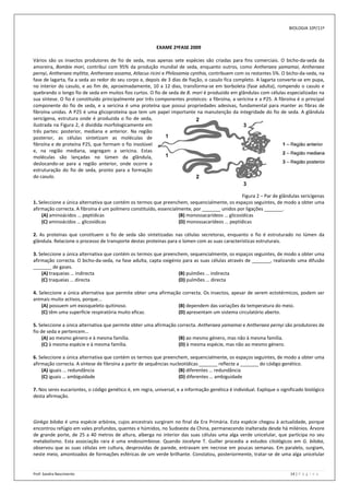 BIOLOGIA 10º/11º



                                                          EXAME 2ªFASE 2009

Vários são os insectos produtores de fio de seda, mas apenas sete espécies são criadas para fins comerciais. O bicho-da-seda da
amoreira, Bombix mori, contribui com 95% da produção mundial de seda, enquanto outros, como Antheraea yamamai, Antheraea
pernyi, Antheraea mylitta, Antheraea assama, Atlacus ricini e Philosamia cynthia, contribuem com os restantes 5%. O bicho-da-seda, na
fase de lagarta, fia a seda ao redor do seu corpo e, depois de 3 dias de fiação, o casulo fica completo. A lagarta converte-se em pupa,
no interior do casulo, e ao fim de, aproximadamente, 10 a 12 dias, transforma-se em borboleta (fase adulta), rompendo o casulo e
quebrando o longo fio de seda em muitos fios curtos. O fio de seda de B. mori é produzido em glândulas com células especializadas na
sua síntese. O fio é constituído principalmente por três componentes proteicos: a fibroína, a sericina e a P25. A fibroína é o principal
componente do fio de seda, e a sericina é uma proteína que possui propriedades adesivas, fundamental para manter as fibras de
fibroína unidas. A P25 é uma glicoproteína que tem um papel importante na manutenção da integridade do fio de seda. A glândula
sericígena, estrutura onde é produzida o fio de seda,
ilustrada na Figura 2, é dividida morfologicamente em
três partes: posterior, mediana e anterior. Na região
posterior, as células sintetizam as moléculas de
fibroína e de proteína P25, que formam o fio insolúvel
e, na região mediana, segregam a sericina. Estas
moléculas são lançadas no lúmen da glândula,
deslocando-se para a região anterior, onde ocorre a
estruturação do fio de seda, pronto para a formação
do casulo.


                                                                                                Figura 2 – Par de glândulas sericígenas
1. Seleccione a única alternativa que contém os termos que preenchem, sequencialmente, os espaços seguintes, de modo a obter uma
afirmação correcta. A fibroína é um polímero constituído, essencialmente, por _______ unidos por ligações _______.
    (A) aminoácidos … peptídicas                                   (B) monossacarídeos … glicosídicas
    (C) aminoácidos … glicosídicas                                 (D) monossacarídeos … peptídicas

2. As proteínas que constituem o fio de seda são sintetizadas nas células secretoras, enquanto o fio é estruturado no lúmen da
glândula. Relacione o processo de transporte destas proteínas para o lúmen com as suas características estruturais.

3. Seleccione a única alternativa que contém os termos que preenchem, sequencialmente, os espaços seguintes, de modo a obter uma
afirmação correcta. O bicho-da-seda, na fase adulta, capta oxigénio para as suas células através de _______, realizando uma difusão
_______ de gases.
    (A) traqueias … indirecta                                     (B) pulmões … indirecta
    (C) traqueias … directa                                       (D) pulmões … directa

4. Seleccione a única alternativa que permite obter uma afirmação correcta. Os insectos, apesar de serem ectotérmicos, podem ser
animais muito activos, porque...
    (A) possuem um exosqueleto quitinoso.                       (B) dependem das variações da temperatura do meio.
    (C) têm uma superfície respiratória muito eficaz.           (D) apresentam um sistema circulatório aberto.

5. Seleccione a única alternativa que permite obter uma afirmação correcta. Antheraea yamamai e Antheraea pernyi são produtores de
fio de seda e pertencem…
     (A) ao mesmo género e à mesma família.                        (B) ao mesmo género, mas não à mesma família.
     (C) à mesma espécie e à mesma família.                        (D) à mesma espécie, mas não ao mesmo género.

6. Seleccione a única alternativa que contém os termos que preenchem, sequencialmente, os espaços seguintes, de modo a obter uma
afirmação correcta. A síntese de fibroína a partir de sequências nucleotídicas _______ reflecte a _______ do código genético.
    (A) iguais … redundância                                         (B) diferentes … redundância
    (C) iguais … ambiguidade                                         (D) diferentes … ambiguidade

7. Nos seres eucariontes, o código genético é, em regra, universal, e a informação genética é individual. Explique o significado biológico
desta afirmação.



Ginkgo biloba é uma espécie arbórea, cujos ancestrais surgiram no final da Era Primária. Esta espécie chegou à actualidade, porque
encontrou refúgio em vales profundos, quentes e húmidos, no Sudoeste da China, permanecendo inalterada desde há milénios. Árvore
de grande porte, de 25 a 40 metros de altura, alberga no interior das suas células uma alga verde unicelular, que participa no seu
metabolismo. Esta associação rara é uma endossimbiose. Quando Jocelyne T. Guiller procedia a estudos citológicos em G. biloba,
observou que as suas células em cultura, desprovidas de parede, entravam em necrose em poucas semanas. Em paralelo, surgiam,
neste meio, amontoados de formações esféricas de um verde brilhante. Constatou, posteriormente, tratar-se de uma alga unicelular


Prof: Sandra Nascimento                                                                                                   14 | P á g i n a
 