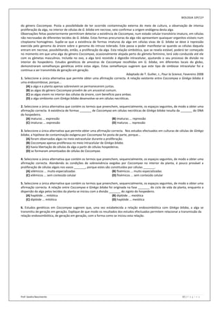 BIOLOGIA 10º/11º

do género Coccomyxa. Posta a possibilidade de ter ocorrido contaminação externa do meio de cultura, a observação de intensa
proliferação da alga, no interior de células de G. biloba em necrose, veio confirmar a origem endógena desta alga.
Observações feitas posteriormente permitiram detectar a existência de Coccomyxa, num estado celular transitório imaturo, em células
não necrosadas de diferentes tecidos de G. biloba. Estas formas precursoras da alga não apresentam quaisquer organitos visíveis num
citoplasma homogéneo. Supõe-se que a existência de formas imaturas da alga em células vivas de G. biloba se deve à repressão
exercida pelo genoma da árvore sobre o genoma do intruso tolerado. Este passa a poder manifestar-se quando as células daquela
entram em necrose, possibilitando, então, a proliferação da alga. Esta relação simbiótica, que se revela estável, poderá ter começado
no momento em que uma alga do género Coccomyxa, ocasionalmente alojada perto do gâmeta feminino, terá sido conduzida até ele
com os gâmetas masculinos. Incluída no ovo, a alga terá resistido à digestão intracelular, ajustando o seu processo de divisão no
interior do hospedeiro. Estudos genéticos de amostras de Coccomyxa recolhidas em G. biloba, em diferentes locais do globo,
demonstraram semelhanças genéticas entre estas algas. Estas semelhanças sugerem que este tipo de simbiose intracelular foi e
continua a ser transmitida de geração em geração.
                                                                                 Adaptado de T. Guiller, J., Pour la Science, Fevereiro 2008
1. Seleccione a única alternativa que permite obter uma afirmação correcta. A relação existente entre Coccomyxa e Ginkgo biloba é
uma endossimbiose, porque...
    (A) a alga e a planta apenas sobrevivem se permanecerem juntas.
    (B) as algas do género Coccomyxa provêm de um ancestral comum.
    (C) as algas vivem no interior das células da árvore, com benefício para ambas.
    (D) a alga simbionte com Ginkgo biloba desenvolve-se em células necróticas.

2. Seleccione a única alternativa que contém os termos que preenchem, sequencialmente, os espaços seguintes, de modo a obter uma
afirmação correcta. A existência de formas _______ de Coccomyxa em células necróticas de Ginkgo biloba resulta da _______ do DNA
do hospedeiro.
    (A) maturas ... expressão                                    (B) imaturas ... repressão
    (C) imaturas ... expressão                                   (D) maturas ... repressão

3. Seleccione a única alternativa que permite obter uma afirmação correcta. Nos estudos efectuados em culturas de células de Ginkgo
biloba, a hipótese de contaminação exógena por Coccomyxa foi posta de parte, porque...
    (A) foram observadas algas no meio extracelular durante a proliferação.
    (B) Coccomyxa apenas proliferava no meio intracelular de Ginkgo biloba.
    (C) havia libertação de células da alga a partir de células hospedeiras.
    (D) se formaram amontoados de células de Coccomyxa.

4. Seleccione a única alternativa que contém os termos que preenchem, sequencialmente, os espaços seguintes, de modo a obter uma
afirmação correcta. Atendendo às condições de sobrevivência exigidas por Coccomyxa no interior da planta, é pouco provável a
proliferação de células algais nos vasos _______, porque estes são constituídos por células _______.
    (A) xilémicos ... muito especializadas                          (B) floémicos ... muito especializadas
    (C) xilémicos ... sem conteúdo celular                          (D) floémicos ... sem conteúdo celular

5. Seleccione a única alternativa que contém os termos que preenchem, sequencialmente, os espaços seguintes, de modo a obter uma
afirmação correcta. A relação entre Coccomyxa e Ginkgo biloba foi originada na fase _______ do ciclo de vida da planta, enquanto a
dispersão da alga pelos tecidos da planta se iniciou com a divisão _______ do zigoto do hospedeiro.
    (A) haplóide ... mitótica                                        (B) diplóide ... meiótica
    (C) diplóide ... mitótica                                        (D) haplóide ... meiótica

6. Estudos genéticos em Coccomyxa sugerem que, uma vez estabelecida a relação endossimbiótica com Ginkgo biloba, a alga se
transmitiu de geração em geração. Explique de que modo os resultados dos estudos efectuados permitem relacionar a transmissão da
relação endossimbiótica, de geração em geração, com a forma como se iniciou esta relação.




Prof: Sandra Nascimento                                                                                                    15 | P á g i n a
 