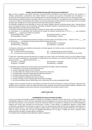 BIOLOGIA 10º/11º



                                 GIARDIA: UM ELO PERDIDO NA EVOLUÇÃO DAS CÉLULAS EUCARIÓTICAS?
Alguns autores consideram que Giardia apresenta uma ultra-estrutura semelhante à das células eucarióticas mais primitivas. É
nucleada, apresentando, curiosamente, dois núcleos idênticos; no entanto, não apresenta mitocôndrias nem cloroplastos, e a
ocorrência de outros organitos (como retículo endoplasmático ou aparelho de Golgi) não é consensual entre os diferentes autores.
Existem diferentes espécies de Giardia, que podem infectar vários animais. No homem, o microrganismo vive em condições anaeróbias
no interior do intestino, alimentando-se dos produtos mucosos secretados pelos tecidos intestinais. Este microrganismo é um parasita
unicelular que, ao longo do seu ciclo de vida, alterna entre duas formas: quisto e trofozoíto.
Os trofozoítos multiplicam-se por bipartição no interior do intestino delgado. Quando os parasitas passam para o intestino grosso,
ocorre a formação de quistos, formas resistentes, que podem contaminar aquíferos, constituindo formas infectantes. A infecção por
Giardia (giardíase) é uma doença de veiculação hídrica.
1. Seleccione a alternativa que permite preencher os espaços, de modo a obter uma afirmação correcta.
Em anaerobiose, a via responsável pela transferência de energia da molécula de glicose para o ATP é a _____ cujo rendimento
energético é _____ àquele que se obtém em aerobiose.
    (A) respiração aeróbia [...] superior                            (B) respiração aeróbia [...] inferior
    (C) fermentação [...] superior                                   (D) fermentação [...] inferior

2. Seleccione a alternativa que permite preencher os espaços, de modo a obter uma afirmação correcta. Giardia é um ser _____ que
se alimenta por _____ dos produtos secretados pelos tecidos intestinais do homem.
    (A) autotrófico [...] fagocitose                               (B) heterotrófico [...] endocitose
    (C) heterotrófico [...] exocitose                              (D) autotrófico [...] pinocitose

3. Seleccione a alternativa que completa correctamente a afirmação seguinte. Ao nível de um país, os maiores surtos de giardíase estão
associados, principalmente,…
    (A) ... a sistemas hídricos contaminados.                     (B) ... à ingestão de água em piscinas públicas.
    (C) ... ao contacto com animais infectados.                   (D) ... à transmissão directa entre os membros de uma família.

4. Seleccione a alternativa que permite preencher os espaços, de modo a obter uma afirmação correcta. Uma das medidas tomadas
durante um surto de giardíase foi a administração de medicamentos que interferem com a síntese de DNA, em Giardia. Esta medida
actua ao nível dos _____, inibindo directamente a _____.
    (A) quistos [...] replicação                                 (B) trofozoítos [...] replicação
    (C) quistos [...] tradução                                   (D) trofozoítos [...] tradução

5. Classifique como verdadeira (V) ou falsa (F) cada uma das seguintes afirmações, relativas à bipartição.
    A – A bipartição é um processo de reprodução assexuada.
    B – Durante a bipartição, podem ocorrer mutações.
    C – As células-filhas têm metade do número de cromossomas da célula-mãe.
    D – As células-filhas resultantes da bipartição têm diferentes tamanhos.
    E – A divisão mitótica dá origem a duas células-filhas.
    F – O material genético é duplicado antes da fase mitótica.
    G – Durante a anafase, ocorre a disjunção dos cromossomas homólogos.
    H – No início da interfase, tanto as células-filhas como a célula-mãe, têm a mesma quantidade de DNA.

6. Alguns autores consideram Giardia um elo perdido na evolução entre células procarióticas e células eucarióticas, enquanto outros
defendem que terá evoluído a partir de células eucarióticas mais complexas, por perda de determinados organitos. Apresente uma
possível via de investigação que permitisse comprovar uma das hipóteses mencionadas e rejeitar a outra.


                                                         EXAME 2ªFASE 2006
                                                                 I

                                          ALONGAMENTO DO CAULE NA PLANTA DO ARROZ
O arroz é uma planta semi-aquática. Algumas variedades que conseguem sobreviver durante, pelo menos, um mês, em águas com
profundidades superiores a 50 cm, têm uma capacidade extrema de alongamento do caule ao nível dos entrenós (região de um caule
entre dois nós sucessivos; os nós constituem os locais de inserção das folhas). O crescimento é induzido por um sinal do ambiente e é
mediado, pelo menos, pela interacção de três hormonas: o etileno, o ácido abcísico e as giberelinas. Métraux e Kende (1983)
compararam o comprimento dos entrenós, ao longo de 7 dias, em dois grupos de plantas de arroz das variedades mencionadas. Um
grupo foi mantido emerso; o outro grupo foi sujeito ao seguinte regime: as plantas foram parcialmente submersas num tanque de 1
metro de altura, de modo que um terço da folhagem permanecesse fora de água; à medida que foram crescendo, foram
progressivamente afundadas no tanque (gráfico a da figura 4).
Os resultados desta investigação estão registados no gráfico b da figura 4.




Prof: Sandra Nascimento                                                                                                2|P á g i n a
 