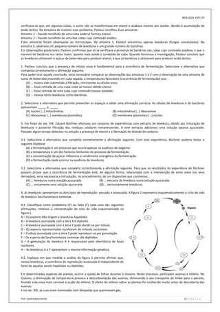 BIOLOGIA 10º/11º

verificava-se que, em algumas cubas, o sumo não se transformava em etanol e acabava mesmo por azedar, devido à acumulação de
ácido láctico. Na tentativa de resolver esse problema, Pasteur recolheu duas amostras:
Amostra 1 – líquido recolhido de uma cuba onde se formou etanol.
Amostra 2 – líquido recolhido de uma das cubas cujo conteúdo azedou.
Estas amostras foram observadas ao microscópio. Na amostra 1, Pasteur encontrou apenas leveduras (fungos unicelulares). Na
amostra 2, observou um pequeno número de leveduras e um grande número de bactérias.
Em observações posteriores, Pasteur confirmou que só se verificava a presença de bactérias nas cubas cujo conteúdo azedava, e que o
número de bactérias era tanto maior, quanto mais azedo o conteúdo da cuba. Quando terminou a investigação, Pasteur concluiu que
as leveduras utilizavam o açúcar da beterraba para produzir etanol, e que as bactérias o utilizavam para produzir ácido láctico.

1. Pasteur concluiu que a presença de células vivas é fundamental para a ocorrência de fermentação. Seleccione a alternativa que
completa correctamente a afirmação seguinte.
Para poder tirar aquela conclusão, seria necessário comparar as observações das amostras 1 e 2 com a observação de uma amostra de
sumo de beterraba (mantido em cuba tapada, a temperaturas favoráveis à ocorrência de fermentação) que…
    (A) … tivesse sido submetida a filtração, removendo as células vivas.
    (B) … fosse retirada de uma cuba onde se tivesse obtido etanol.
    (C) … fosse retirada de uma cuba cujo conteúdo tivesse azedado.
    (D) … tivesse tanto leveduras como bactérias.

2. Seleccione a alternativa que permite preencher os espaços e obter uma afirmação correcta. As células de leveduras e de bactérias
apresentam _____ e _____.
    (A) núcleo […] mitocôndrias                                  (B) mitocôndrias […] ribossomas
    (C) ribossomas […] membrana plasmática                       (D) membrana plasmática […] núcleo

3. Em finais do séc. XIX, Eduard Büchner efectuou um conjunto de experiências com extracto de levedura, obtido por trituração de
leveduras e posterior filtração dos resíduos celulares remanescentes. A este extracto adicionou uma solução aquosa açucarada.
Passado algum tempo detectou na solução a presença de etanol e a libertação de dióxido de carbono.

3.1. Seleccione a alternativa que completa correctamente a afirmação seguinte. Com esta experiência, Büchner poderia testar a
seguinte hipótese:
    (A) a fermentação é um processo que ocorre apenas na ausência de oxigénio.
    (B) a temperatura é um dos factores limitantes do processo de fermentação.
    (C) a concentração de açúcar influencia o rendimento energético da fermentação.
    (D) a fermentação pode ocorrer na ausência de leveduras.

3.2. Seleccione a alternativa que completa correctamente a afirmação seguinte. Para que os resultados da experiência de Büchner
possam provar que a ocorrência de fermentação está, de alguma forma, relacionada com a intervenção de seres vivos (ou seus
derivados), seria necessária a introdução, no procedimento, de um dispositivo que contivesse…
    (A) … leveduras numa solução açucarada.              (B) … extracto de levedura numa solução açucarada.
    (C) … unicamente uma solução açucarada.              (D) … exclusivamente leveduras.

4. As leveduras apresentam os dois tipos de reprodução: sexuada e assexuada. A figura 1 representa esquematicamente o ciclo de vida
da levedura Saccharomyces cerevisæ.

4.1. Classifique como verdadeira (V) ou falsa (F) cada uma das seguintes
afirmações, relativas à interpretação do ciclo de vida esquematizado na
figura 1.
A – Os esporos dão origem a leveduras haplóides.
B – A levedura assinalada com a letra X é diplonte.
C – A levedura assinalada com a letra Y pode dividir-se por mitose.
D – Os esporos representados resultaram de mitoses sucessivas.
E – A célula assinalada com a letra Y pode reproduzir-se por gemulação.
F – Os esporos de Saccharomyces cerevisæ são diplóides.
G – A gemulação da levedura X é responsável pela alternância de fases
nucleares.
H – As leveduras X e Y apresentam a mesma informação genética.

4.2. Explique em que medida a análise da figura 1 permite afirmar que,
nestas leveduras, a ocorrência de reprodução assexuada é independente do
facto de aquelas serem haplóides ou diplóides.

Em determinadas espécies de plantas, ocorre a queda de folhas durante o Outono. Neste processo, participam auxinas e etileno. No
Outono, a diminuição de temperatura provoca a descarboxilação das auxinas, diminuindo o seu transporte do limbo para o pecíolo,
ficando esta zona mais sensível à acção do etileno. O efeito do etileno sobre as plantas foi conhecido muito antes da descoberta das
auxinas:
• no séc. XIX, as ruas eram iluminadas com lâmpadas que queimavam gás;

Prof: Sandra Nascimento                                                                                              6|P á g i n a
 