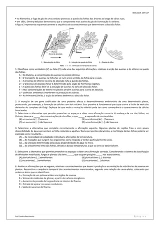 BIOLOGIA 10º/11º

• na Alemanha, a fuga de gás de uma conduta provocou a queda das folhas das árvores ao longo de várias ruas;
• em 1901, Dimitry Neljubov demonstrou que o componente mais activo do gás de iluminação é o etileno.
A figura 2 representa esquematicamente a sequência de acontecimentos que determinam a abscisão foliar.




1. Classifique como verdadeira (V) ou falsa (F) cada uma das seguintes afirmações, relativas à acção das auxinas e do etileno na queda
das folhas.
    A – No Outono, a concentração de auxinas no pecíolo diminui.
    B – O transporte de auxinas na folha faz-se num único sentido, da folha para o caule.
    C – A presença de etileno na zona de abscisão evita a queda das folhas.
    D – O processo de abscisão foliar é determinado pela acção de hormonas vegetais.
    E – A queda das folhas deve-se à actuação de auxinas na zona de abscisão foliar.
    F – Altas concentrações de etileno no pecíolo atraem auxinas para a zona de abscisão.
    G – Estímulos ambientais interferem na produção de auxinas.
    H – Na Primavera/Verão, a acção do etileno determina a abscisão foliar.

2. A mutação de um gene codificador de uma proteína afecta o desenvolvimento embrionário de uma determinada planta,
provocando, por exemplo, a formação de células com dois núcleos. Essa proteína é fundamental para que ocorra a fusão de vesículas
derivadas do complexo de Golgi. Explique de que modo a mutação referida pode ter como consequência o aparecimento de células
binucleadas.
3. Seleccione a alternativa que permite preencher os espaços e obter uma afirmação correcta. A mudança de cor das folhas, no
Outono, deve-se a _____ das concentrações de clorofilas, o que _____ a expressão de carotenóides.
    (A) um aumento […] favorece                                   (B) uma diminuição […] favorece
    (C) um aumento […] não favorece                               (D) uma diminuição […] não favorece

4. Seleccione a alternativa que completa correctamente a afirmação seguinte. Algumas plantas de regiões frias e com pouca
disponibilidade de água apresentam as folha reduzidas a agulhas. Numa perspectiva darwinista, a morfologia destas folhas poderia ser
explicada como resultante…
    (A) … da necessidade de adaptação individual a alterações de temperatura.
    (B) … de mutações que surgem nos organismos como resposta a Verões particularmente secos.
    (C) … da selecção determinada pela pouca disponibilidade de água no meio.
    (D) … do crescimento lento das folhas, devido às baixas temperaturas a que os seres se desenvolvem.

5. Seleccione a alternativa que permite preencher os espaços e obter uma afirmação correcta. Considerando o sistema de classificação
de Whittaker modificado, fungos e plantas são seres _____, que ocupam posições _____ nos ecossistemas.
    (A) pluricelulares […] semelhantes                            (B) pluricelulares […] distintas
    (C) eucariontes […] semelhantes                               (D) eucariontes […] distintas

6. Analise as afirmações que se seguem, relativas a acontecimentos que levam à produção e acumulação de substâncias de reserva em
plantas. Reconstitua a sequência temporal dos acontecimentos mencionados, segundo uma relação de causa-efeito, colocando por
ordem as letras que os identificam.
    A – Formação de um polissacarídeo nos órgãos de reserva.
    B – Síntese de moléculas de glicose, a partir de carbono inorgânico.
    C – Aumento da pressão de turgescência no interior do floema.
    D – Entrada de açúcar nos vasos condutores.
    E – Saída de sacarose do floema.




Prof: Sandra Nascimento                                                                                                7|P á g i n a
 