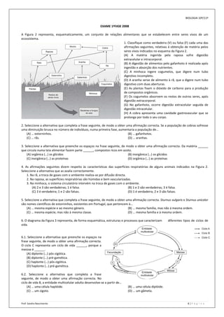 BIOLOGIA 10º/11º

                                                          EXAME 1ªFASE 2008

A Figura 2 representa, esquematicamente, um conjunto de relações alimentares que se estabelecem entre seres vivos de um
ecossistema.
                                                                 1. Classifique como verdadeira (V) ou falsa (F) cada uma das
                                                                 afirmações seguintes, relativas à obtenção de matéria pelos
                                                                 seres vivos indicados no esquema da Figura 2.
                                                                 (A) A matéria ingerida pela raposa sofre digestão
                                                                 extracelular e intracorporal.
                                                                 (B) A digestão de alimentos pelo gafanhoto é realizada após
                                                                 ingestão e absorção dos nutrientes.
                                                                 (C) A minhoca ingere cogumelos, que digere num tubo
                                                                 digestivo incompleto.
                                                                 (D) A aranha serve de alimento à rã, que a digere num tubo
                                                                 digestivo com duas aberturas.
                                                                 (E) As plantas fixam o dióxido de carbono para a produção
                                                                 de compostos orgânicos.
                                                                 (F) Os cogumelos absorvem os restos de outros seres, após
                                                                 digestão extracorporal.
                                                                 (G) No gafanhoto, ocorre digestão extracelular seguida de
                                                                 digestão intracelular.
                                                                 (H) A cobra apresenta uma cavidade gastrovascular que se
                                                                 prolonga por todo o seu corpo.

2. Seleccione a alternativa que completa a frase seguinte, de modo a obter uma afirmação correcta. Se a população de cobras sofresse
uma diminuição brusca no número de indivíduos, numa primeira fase, aumentaria a população de…
    (A) … estorninhos.                                                      (B) … gafanhotos.
    (C) … rãs.                                                              (D) … aranhas.

3. Seleccione a alternativa que preenche os espaços na frase seguinte, de modo a obter uma afirmação correcta. Da matéria ______
que circula numa teia alimentar fazem parte ______, compostos ricos em azoto.
    (A) orgânica (…) os glícidos                                           (B) inorgânica (…) os glícidos
    (C) inorgânica (…) as proteínas                                        (D) orgânica (…) as proteínas

4. As afirmações seguintes dizem respeito às características das superfícies respiratórias de alguns animais indicados na Figura 2.
Seleccione a alternativa que as avalia correctamente.
    1. Na rã, a troca de gases com o ambiente realiza-se por difusão directa.
    2. Na raposa, as superfícies respiratórias são húmidas e bem vascularizadas.
    3. Na minhoca, o sistema circulatório intervém na troca de gases com o ambiente.
        (A) 2 e 3 são verdadeiras; 1 é falsa.                                 (B) 1 e 2 são verdadeiras; 3 é falsa.
        (C) 3 é verdadeira; 1 e 2 são falsas.                                 (D) 1 é verdadeira; 2 e 3 são falsas.

5. Seleccione a alternativa que completa a frase seguinte, de modo a obter uma afirmação correcta. Sturnus vulgaris e Sturnus unicolor
são nomes científicos de estorninhos, existentes em Portugal, que pertencem à…
    (A) … mesma espécie e ao mesmo género.                                  (B) … mesma família, mas não à mesma ordem.
    (C) … mesma espécie, mas não à mesma classe.                            (D) … mesma família e à mesma ordem.

6. O diagrama da Figura 3 representa, de forma esquemática, estruturas e processos que caracterizam       diferentes tipos de ciclos de
vida.


6.1. Seleccione a alternativa que preenche os espaços na
frase seguinte, de modo a obter uma afirmação correcta.
O ciclo C representa um ciclo de vida ______, porque a
meiose é ______.
    (A) diplonte (…) pós-zigótica.
    (B) diplonte (…) pré-gamética.
    (C) haplonte (…) pós-zigótica.
    (D) haplonte (…) pré-gamética.

6.2. Seleccione a alternativa que completa a frase
seguinte, de modo a obter uma afirmação correcta. No
ciclo de vida B, a entidade multicelular adulta desenvolve-se a partir de…
     (A) … uma célula haplóide.                                              (B) … uma célula diplóide.
     (C) … um zigoto.                                                        (D) … um gâmeta.


Prof: Sandra Nascimento                                                                                                 8|P á g i n a
 
