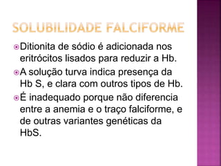 Ditionita de sódio é adicionada nos
eritrócitos lisados para reduzir a Hb.
A solução turva indica presença da
Hb S, e clara com outros tipos de Hb.
É inadequado porque não diferencia
entre a anemia e o traço falciforme, e
de outras variantes genéticas da
HbS.
 