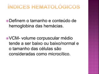 Definem o tamanho e conteúdo de
hemoglobina das hemácias.
VCM- volume corpuscular médio
tende a ser baixo ou baixo/normal e
o tamanho das células são
consideradas como microcítico.
 