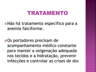 Não há tratamento específico para a
anemia falciforme.
Os portadores precisam de
acompanhamento médico constante
para manter a oxigenação adequada
nos tecidos e a hidratação, prevenir
infecções e controlar as crises de dor.
TRATAMENTO
 