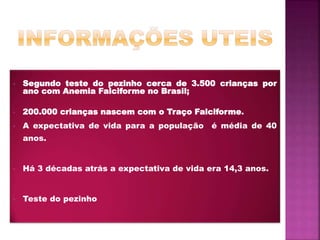• Segundo teste do pezinho cerca de 3.500 crianças por
ano com Anemia Falciforme no Brasil;
• 200.000 crianças nascem com o Traço Falciforme.
• A expectativa de vida para a população é média de 40
anos.
• Há 3 décadas atrás a expectativa de vida era 14,3 anos.
• Teste do pezinho
 